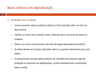  Cuidados com as obras:
 Jamais escrever, apoiar qualquer objeto ou fazer pressão sobre um livro ou
documento;
 Folhear os livros com os dedos secos, evitando tocar nas zonas de texto ou
imagem;
 Marcar os livros e documentos com tiras de papel adequadas (acid-free);
 As obras devem ser sempre colocadas sobre os suportes destinados para esse
efeito;
 Os documentos avulsos apenas devem ser retirados da respetiva capa de
proteção no momento da digitalização, sendo imediatamente recolocados
após a tarefa.
Boas práticas em digitalização
52
 