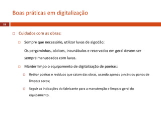  Cuidados com as obras:
 Sempre que necessário, utilizar luvas de algodão;
Os pergaminhos, códices, incunábulos e reservados em geral devem ser
sempre manuseados com luvas.
 Manter limpo o equipamento de digitalização de poeiras:
 Retirar poeiras e resíduos que caiam das obras, usando apenas pincéis ou panos de
limpeza secos;
 Seguir as indicações do fabricante para a manutenção e limpeza geral do
equipamento.
Boas práticas em digitalização
53
 