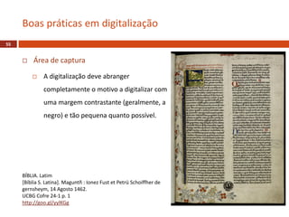  Área de captura
 A digitalização deve abranger
completamente o motivo a digitalizar com
uma margem contrastante (geralmente, a
negro) e tão pequena quanto possível.
Boas práticas em digitalização
55
BÍBLIA. Latim
[Bíblia S. Latina]. Maguntñ : Ionez Fust et Petrü Schoiffher de
gernsheym, 14 Agosto 1462.
UCBG Cofre 24-1 p. 1
http://goo.gl/yylKGg
 