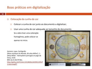  Colocação da cunha de cor
 Colocar a cunha de cor junto ao documento a digitalizar;
 Usar uma cunha de cor adequada ao tamanho do documento.
Se a obra tiver uma coloração
homogénea, pode colocar-se
apenas no início.
Boas práticas em digitalização
59
Homem, Lopo. Cartógrafo
[Atlas nautique du Monde, dit atlas Miller] ; 1.
[Atlas Miller : hémisphère portugais et page de
titre], 1519.
BNF, Ge D 26179 Rés.
http://gallica.bnf.fr/ark:/12148/btv1b59011395/f
1.item.langPT
 