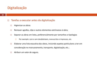  Tarefas a executar antes da digitalização
 Higienizar as obras
 Remover agrafos, clips e outros elementos extrínsecos à obra;
 Separar as obras em lotes, preferencialmente por tamanhos e tipologias
 Por exemplo: com e sem desdobráveis, manuscritos e impressos, etc.
 Elaborar uma lista exaustiva das obras, incluindo aspetos particulares a ter em
consideração no manuseamento, transporte, digitalização, etc.;
 Atribuir um valor de seguro.
Digitalização
62
 