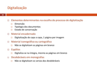  Elementos determinantes na escolha do processo de digitalização
 Dimensão
 Tipologia dos documentos
 Estado de conservação
 Material encadernado
 Digitalização de capa a capa, 1 página por imagem
 Material iconográfico ou cartográfico
 Não se digitalizam as páginas em branco
 Espólios
 Digitaliza-se na íntegra, mesmo as páginas em branco
 Desdobráveis em monografias
 Não se digitalizam os versos dos desdobráveis
Digitalização
63
 