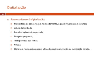 Fatores adversos à digitalização:
 Mau estado de conservação, nomeadamente, o papel frágil ou com lacunas;
 Altura da lombada;
 Encadernação muito apertada;
 Margens pequenas;
 Transparência das folhas;
 Vincos;
 Obra sem numeração ou com vários tipos de numeração ou numeração errada.
Digitalização
64
 