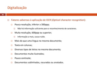  Fatores adversos à aplicação de OCR (Optical character recognition):
 Pouca resolução, inferior a 300ppp;
 Não há informação suficiente para o reconhecimento de caracteres.
 Muita resolução, 600ppp ou superior;
 Informação a mais, causa ruído.
 Mais do que uma língua no mesmo documento;
 Texto em colunas;
 Diversos tipos de letras no mesmo documento;
 Documentos muito ilustrados;
 Pouco contraste;
 Documentos sublinhados, rasurados ou anotados.
Digitalização
66
 