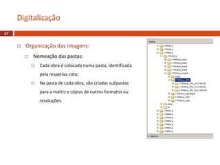  Organização das imagens:
 Nomeação das pastas:
 Cada obra é colocada numa pasta, identificada
pela respetiva cota;
 Na pasta de cada obra, são criadas subpastas
para a matriz e cópias de outros formatos ou
resoluções.
Digitalização
67
 