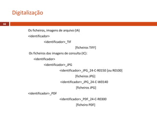 Digitalização
68
Os ficheiros, imagens de arquivo (IA)
<identificador>
<identificador>_TIF
[ficheiros TIFF]
Os ficheiros das imagens de consulta (IC):
<identificador>
<identificador>_JPG
<identificador>_JPG_24-C-R0150 [ou R0100]
[ficheiros JPG]
<identificador>_JPG_24-C-W0140
[ficheiros JPG]
<identificador>_PDF
<identificador>_PDF_24-C-R0300
[ficheiro PDF]
 