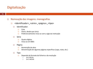  Nomeação das imagens: monografias
 <identificador>_<série>_<página>_<tipo>
 Identificador:
 Cota
 Outro, desde que único
 Preferencialmente inicia-se com a sigla da instituição
 Série
 Quatro dígitos
 Inicia-se em 0001
 Página
 Numeração da obra
 Denominação de algumas páginas específicas (capa, rosto, etc.)
 Tipo
 Depende do formato do ficheiro e da resolução
 24-C-R0150
 24-C-W0140
Digitalização
71
 