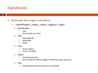  Nomeação das imagens: periódicos
 <identificador>_<data>_<série>_<página>_<tipo>
 Identificador:
 Cota
 Outro, desde que único
 Data
 AAAA-MM-DD
 AAAA-MM
 AAAA
 Série
 Quatro dígitos
 Inicia-se em 0001
 Página
 Numeração da obra
 Denominação de algumas páginas específicas (capa, rosto, etc.)
 Tipo
 Depende do formato do ficheiro e da resolução
Digitalização
72
 