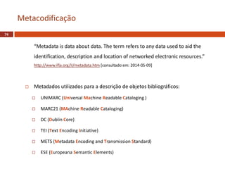 “Metadata is data about data. The term refers to any data used to aid the
identification, description and location of networked electronic resources.”
http://www.ifla.org/II/metadata.htm [consultado em: 2014-05-09]
 Metadados utilizados para a descrição de objetos bibliográficos:
 UNIMARC (Universal Machine Readable Cataloging )
 MARC21 (MAchine Readable Cataloging)
 DC (Dublin Core)
 TEI (Text Encoding Initiative)
 METS (Metadata Encoding and Transmission Standard)
 ESE (Europeana Semantic Elements)
Metacodificação
74
 