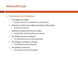  Classificação dos metadados:
 Em relação ao estado
 Estáticos; dinâmicos; persistentes ou temporários
 Quanto ao modo como estão associados à informação
 Externos ou internos
 Quanto ao modo como foram criados
 Automáticos; semiautomáticos ou manuais
 Em relação aos seus criadores
 Por especialistas ou por não especialistas
 Em relação à semântica utilizada
 Controlados ou não controlados
 Em relação à estrutura
 Estruturados ou não estruturados
Metacodificação
77
 