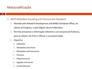  METS Metadata Encoding and Transmission Standard
 Mantido pelo Network Development and MARC Standards Office, da
Library of Congress, e pela Digital Library Federation;
 Permite armazenar a informação referente a um conjunto de ficheiros,
para os colocar em linha e efetuar a sua preservação.
 Esquema:
 Cabeçalho
 Metadados descritivos
 Metadados administrativos
 Ficheiros
 Mapa estrutural
 Ligações estruturais
 Comportamento
Metacodificação
80
 