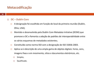  DC – Dublin Core
 A designação foi escolhida em função do local da primeira reunião (Dublin,
Ohio, USA);
 Mantido e desenvolvido pela Dublin Core Metadata Initiative (DCMI) que
promove o DC e fomenta a adoção de padrões de interoperabilidade entre
os vários esquemas de metadados existentes;
 Constituído como norma ISO com a designação de ISO 15836-2003.
 Aplica-se à descrição de uma ampla gama de objetos digitais: livros, sons,
imagens fixas e em movimento, sítios e documentos eletrónicos, etc.
 Simples,
 Qualificado.
Metacodificação
81
 
