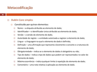  Dublin Core simples
 Constituído por quinze elementos:
 Nome – a etiqueta atribuída ao elemento de dado;
 Identificador – o identificador único atribuído ao elemento de dado;
 Versão – a versão do elemento de dado;
 Autoridade de registo – a entidade autorizada a registar o elemento de dado;
 Língua – a linguagem na qual o elemento de dado é definido;
 Definição – uma afirmação que representa claramente o conceito e a natureza do
elemento de dado;
 Obrigatoriedade – indica se o elemento de dados é obrigatório ou não;
 Tipo de dados – indica o tipo de dados que podem ser representados no valor do
elemento de dado;
 Máxima ocorrência – indica qualquer limite à repetição do elemento de dado;
 Comentário – uma nota relativa à aplicação ao elemento de dado.
Metacodificação
82
 
