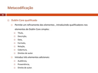  Dublin Core qualificado
 Permite um refinamento dos elementos , introduzindo qualificadores nos
elementos do Dublin Core simples:
 Título,
 Descrição,
 Data,
 Formato,
 Relação,
 Cobertura,
 Direitos de autor.
 Introduz três elementos adicionais:
 Audiência,
 Proveniência,
 Direito de autor.
Metacodificação
83
 
