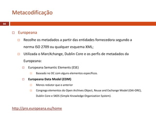  Europeana
 Recolhe os metadados a partir das entidades fornecedora segundo a
norma ISO 2709 ou qualquer esquema XML;
 Utilizada o MarcXchange, Dublin Core e os perfis de metadados da
Europeana:
 Europeana Semantic Elements (ESE)
 Baseado no DC com alguns elementos específicos.
 Europeana Data Model (EDM)
 Menos redutor que o anterior
 Congrega elementos do Open Archives Object, Reuse and Exchange Model (OAI-ORE),
Dublin Core e SKOS (Simple Knowledge Organization System).
http://pro.europeana.eu/home
Metacodificação
84
 