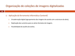  Aplicação da ferramenta informática ContentE
 Encadernação digital (agrupamento das imagens de acordo com a estrutura da obra);
 Replicação dos sumários para os vários formatos de imagem;
 Possibilidade de escolha de estilos.
86
Organização de coleções de imagens digitalizadas
 