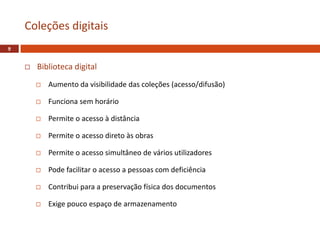  Biblioteca digital
 Aumento da visibilidade das coleções (acesso/difusão)
 Funciona sem horário
 Permite o acesso à distância
 Permite o acesso direto às obras
 Permite o acesso simultâneo de vários utilizadores
 Pode facilitar o acesso a pessoas com deficiência
 Contribui para a preservação física dos documentos
 Exige pouco espaço de armazenamento
Coleções digitais
9
 