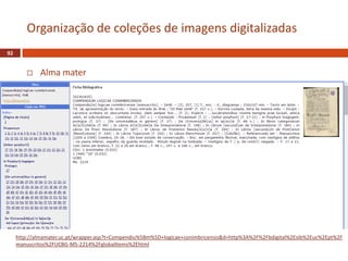 Alma mater
92
Organização de coleções de imagens digitalizadas
http://almamater.uc.pt/wrapper.asp?t=Compendiu%5Bm%5D+logicae+conimbricensis&d=http%3A%2F%2Fbdigital%2Esib%2Euc%2Ept%2F
manuscritos%2FUCBG-MS-2214%2FglobalItems%2Ehtml
 