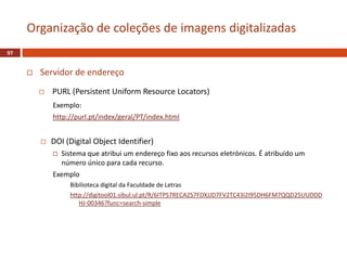 Servidor de endereço
 PURL (Persistent Uniform Resource Locators)
Exemplo:
http://purl.pt/index/geral/PT/index.html
 DOI (Digital Object Identifier)
 Sistema que atribui um endereço fixo aos recursos eletrónicos. É atribuído um
número único para cada recurso.
Exemplo
Bibilioteca digital da Faculdade de Letras
http://digitool01.sibul.ul.pt/R/6ITPS7RECA2S7FDXJJD7FV2TC43I2I95DH6FM7QQD25UUDDD
HJ-00346?func=search-simple
97
Organização de coleções de imagens digitalizadas
 