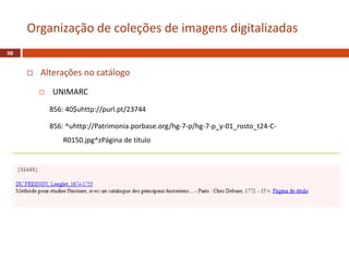  Alterações no catálogo
 UNIMARC
856: 40$uhttp://purl.pt/23744
856: ^uhttp://Patrimonia.porbase.org/hg-7-p/hg-7-p_y-01_rosto_t24-C-
R0150.jpg^zPágina de título
98
Organização de coleções de imagens digitalizadas
 