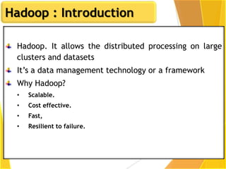 Hadoop : Introduction
Hadoop. It allows the distributed processing on large
clusters and datasets
It’s a data management technology or a framework
Why Hadoop?
• Scalable.
• Cost effective.
• Fast,
• Resilient to failure.