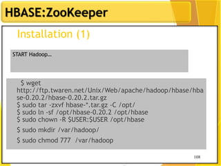 108
HBASE:ZooKeeper
108
Installation (1)
$ wget
http://ftp.twaren.net/Unix/Web/apache/hadoop/hbase/hba
se-0.20.2/hbase-0.20.2.tar.gz
$ sudo tar -zxvf hbase-*.tar.gz -C /opt/
$ sudo ln -sf /opt/hbase-0.20.2 /opt/hbase
$ sudo chown -R $USER:$USER /opt/hbase
$ sudo mkdir /var/hadoop/
$ sudo chmod 777 /var/hadoop
START Hadoop…
 