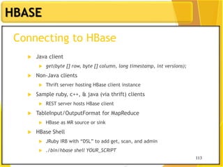 113
HBASE
113
Connecting to HBase
 Java client
 get(byte [] row, byte [] column, long timestamp, int versions);
 Non-Java clients
 Thrift server hosting HBase client instance
 Sample ruby, c++, & java (via thrift) clients
 REST server hosts HBase client
 TableInput/OutputFormat for MapReduce
 HBase as MR source or sink
 HBase Shell
 JRuby IRB with “DSL” to add get, scan, and admin
 ./bin/hbase shell YOUR_SCRIPT
 