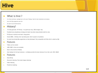 115
Hive
115
 What is hive ?
 Its is Data warehouse package built on the top of Hadoop. Used for data visualization and analysis.
 User with SQL background uses hive
 No need of java Familiarizations
 History?
 FB Daily generate 78 TB/day, 1.5L queries per day, 300 M images /day
 Facebook was using Backup strategy and import was done using schedule job(Cron Job)
 ETL(Extract transform and load) using python
 Oracle DBMS , MS SQL server was being used which caused lo of problems
 So oracle was having SQL programmer so they developed Hive compatible with SQL which is called as HQL
 Features
 Tables can be created
 JDBC/ODBC drivers are available
 Data is only stored on Hadoop.
 Uses Hadoop for the fault tolerance . as Hadoop provide the fault tolerance for all like pIG, HIVE, HBASE
 Features
 Data Mining
 Document indexing ( Face book images indexing)
 Video indexing
 Predictive modeling
 