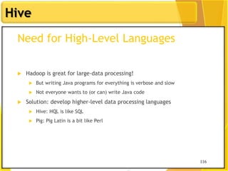 116
Hive
116
Need for High-Level Languages
 Hadoop is great for large-data processing!
 But writing Java programs for everything is verbose and slow
 Not everyone wants to (or can) write Java code
 Solution: develop higher-level data processing languages
 Hive: HQL is like SQL
 Pig: Pig Latin is a bit like Perl
 