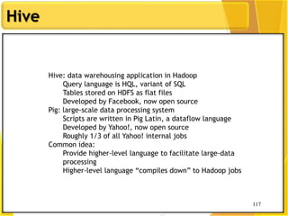 117
Hive
117
Hive: data warehousing application in Hadoop
Query language is HQL, variant of SQL
Tables stored on HDFS as flat files
Developed by Facebook, now open source
Pig: large-scale data processing system
Scripts are written in Pig Latin, a dataflow language
Developed by Yahoo!, now open source
Roughly 1/3 of all Yahoo! internal jobs
Common idea:
Provide higher-level language to facilitate large-data
processing
Higher-level language “compiles down” to Hadoop jobs
 