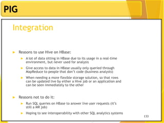 133
PIG
133
Integration
 Reasons to use Hive on HBase:
 A lot of data sitting in HBase due to its usage in a real-time
environment, but never used for analysis
 Give access to data in HBase usually only queried through
MapReduce to people that don‟t code (business analysts)
 When needing a more flexible storage solution, so that rows
can be updated live by either a Hive job or an application and
can be seen immediately to the other
 Reasons not to do it:
 Run SQL queries on HBase to answer live user requests (it‟s
still a MR job)
 Hoping to see interoperability with other SQL analytics systems
 