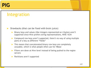 137
PIG
137
Integration
 Drawbacks (that can be fixed with brain juice):
 Binary keys and values (like integers represented on 4 bytes) aren‟t
supported since Hive prefers string representations, HIVE-1634
 Compound row keys aren‟t supported, there‟s no way of using multiple
parts of a key as different “fields”
 This means that concatenated binary row keys are completely
unusable, which is what people often use for HBase
 Filters are done at Hive level instead of being pushed to the region
servers
 Partitions aren‟t supported
 