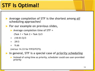 14
STF Is Optimal!
 Average completion of STF is the shortest among all
scheduling approaches!
 For our example on previous slides,
 Average completion time of STF =
(Task 1 + Task 2 + Task 3)/3
= (18+8+3)/3
= 29/3
= 9.66
(versus 14.33 for FIFO/FCFS)
 In general, STF is a special case of priority scheduling
 Instead of using time as priority, scheduler could use user-provided
priority
14
 