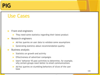 141
PIG
141
Use Cases
 Front-end engineers
 They need some statistics regarding their latest product
 Research engineers
 Ad-hoc queries on user data to validate some assumptions
 Generating statistics about recommendation quality
 Business analysts
 Statistics on growth and activity
 Effectiveness of advertiser campaigns
 Users‟ behavior VS past activities to determine, for example,
why certain groups react better to email communications
 Ad-hoc queries on stumbling behaviors of slices of the user
base
 
