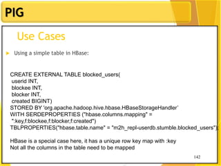 142
PIG
142
Use Cases
 Using a simple table in HBase:
CREATE EXTERNAL TABLE blocked_users(
userid INT,
blockee INT,
blocker INT,
created BIGINT)
STORED BY 'org.apache.hadoop.hive.hbase.HBaseStorageHandler’
WITH SERDEPROPERTIES ("hbase.columns.mapping" =
":key,f:blockee,f:blocker,f:created")
TBLPROPERTIES("hbase.table.name" = "m2h_repl-userdb.stumble.blocked_users");
HBase is a special case here, it has a unique row key map with :key
Not all the columns in the table need to be mapped
 