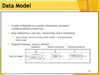 145
Data Model
145
 A table in Bigtable is a sparse, distributed, persistent
multidimensional sorted map
 Map indexed by a row key, column key, and a timestamp
 (row:string, column:string, time:int64)  uninterpreted
byte array
 Supports lookups, inserts, deletes
 Single row transactions only
Image Source: Chang et al., OSDI 2006
 