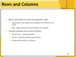146
Rows and Columns
146
 Rows maintained in sorted lexicographic order
 Applications can exploit this property for efficient row
scans
 Row ranges dynamically partitioned into tablets
 Columns grouped into column families
 Column key = family:qualifier
 Column families provide locality hints
 Unbounded number of columns
 
