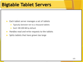 153
Bigtable Tablet Servers
153
 Each tablet server manages a set of tablets
 Typically between ten to a thousand tablets
 Each 100-200 MB by default
 Handles read and write requests to the tablets
 Splits tablets that have grown too large
 
