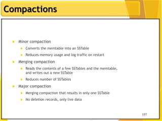 157
Compactions
157
 Minor compaction
 Converts the memtable into an SSTable
 Reduces memory usage and log traffic on restart
 Merging compaction
 Reads the contents of a few SSTables and the memtable,
and writes out a new SSTable
 Reduces number of SSTables
 Major compaction
 Merging compaction that results in only one SSTable
 No deletion records, only live data
 