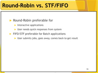 16
Round-Robin vs. STF/FIFO
 Round-Robin preferable for
 Interactive applications
 User needs quick responses from system
 FIFO/STF preferable for Batch applications
 User submits jobs, goes away, comes back to get result
16
 