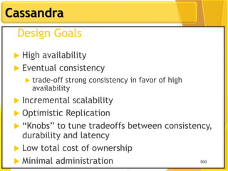 160
Cassandra
160
Design Goals
 High availability
 Eventual consistency
 trade-off strong consistency in favor of high
availability
 Incremental scalability
 Optimistic Replication
 “Knobs” to tune tradeoffs between consistency,
durability and latency
 Low total cost of ownership
 Minimal administration
 