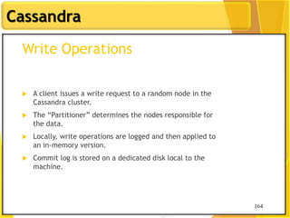 164
Cassandra
164
Write Operations
 A client issues a write request to a random node in the
Cassandra cluster.
 The “Partitioner” determines the nodes responsible for
the data.
 Locally, write operations are logged and then applied to
an in-memory version.
 Commit log is stored on a dedicated disk local to the
machine.
 