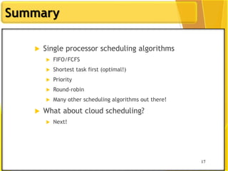 17
Summary
 Single processor scheduling algorithms
 FIFO/FCFS
 Shortest task first (optimal!)
 Priority
 Round-robin
 Many other scheduling algorithms out there!
 What about cloud scheduling?
 Next!
17
 