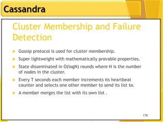 170
Cassandra
170
Cluster Membership and Failure
Detection
 Gossip protocol is used for cluster membership.
 Super lightweight with mathematically provable properties.
 State disseminated in O(logN) rounds where N is the number
of nodes in the cluster.
 Every T seconds each member increments its heartbeat
counter and selects one other member to send its list to.
 A member merges the list with its own list .
 