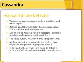 175
Cassandra
175
Accrual Failure Detector
 Valuable for system management, replication, load
balancing etc.
 Defined as a failure detector that outputs a value,
PHI, associated with each process.
 Also known as Adaptive Failure detectors - designed
to adapt to changing network conditions.
 The value output, PHI, represents a suspicion level.
 Applications set an appropriate threshold, trigger
suspicions and perform appropriate actions.
 In Cassandra the average time taken to detect a
failure is 10-15 seconds with the PHI threshold set at
5.
 