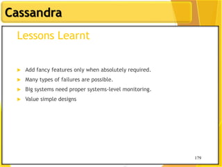 179
Cassandra
179
Lessons Learnt
 Add fancy features only when absolutely required.
 Many types of failures are possible.
 Big systems need proper systems-level monitoring.
 Value simple designs
 