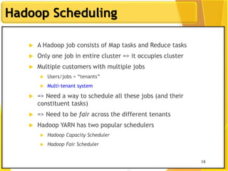 18
Hadoop Scheduling
 A Hadoop job consists of Map tasks and Reduce tasks
 Only one job in entire cluster => it occupies cluster
 Multiple customers with multiple jobs
 Users/jobs = “tenants”
 Multi-tenant system
 => Need a way to schedule all these jobs (and their
constituent tasks)
 => Need to be fair across the different tenants
 Hadoop YARN has two popular schedulers
 Hadoop Capacity Scheduler
 Hadoop Fair Scheduler
18
 