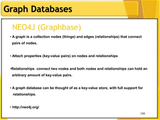 180
Graph Databases
180
NEO4J (Graphbase)
• A graph is a collection nodes (things) and edges (relationships) that connect
pairs of nodes.
• Attach properties (key-value pairs) on nodes and relationships
•Relationships connect two nodes and both nodes and relationships can hold an
arbitrary amount of key-value pairs.
• A graph database can be thought of as a key-value store, with full support for
relationships.
• http://neo4j.org/
 