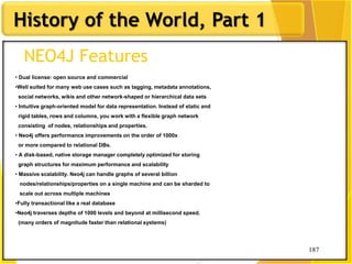187
History of the World, Part 1
187
NEO4J Features
• Dual license: open source and commercial
•Well suited for many web use cases such as tagging, metadata annotations,
social networks, wikis and other network-shaped or hierarchical data sets
• Intuitive graph-oriented model for data representation. Instead of static and
rigid tables, rows and columns, you work with a flexible graph network
consisting of nodes, relationships and properties.
• Neo4j offers performance improvements on the order of 1000x
or more compared to relational DBs.
• A disk-based, native storage manager completely optimized for storing
graph structures for maximum performance and scalability
• Massive scalability. Neo4j can handle graphs of several billion
nodes/relationships/properties on a single machine and can be sharded to
scale out across multiple machines
•Fully transactional like a real database
•Neo4j traverses depths of 1000 levels and beyond at millisecond speed.
(many orders of magnitude faster than relational systems)
 