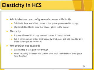 20
Elasticity in HCS
 Administrators can configure each queue with limits
 Soft limit: how much % of cluster is the queue guaranteed to occupy
 (Optional) Hard limit: max % of cluster given to the queue
 Elasticity
 A queue allowed to occupy more of cluster if resources free
 But if other queues below their capacity limit, now get full, need to give
these other queues resources
 Pre-emption not allowed!
 Cannot stop a task part-way through
 When reducing % cluster to a queue, wait until some tasks of that queue
have finished
20
 